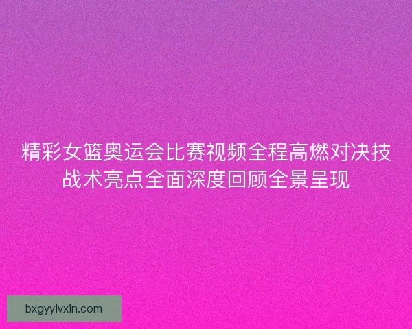 精彩女篮奥运会比赛视频全程高燃对决技战术亮点全面深度回顾全景呈现