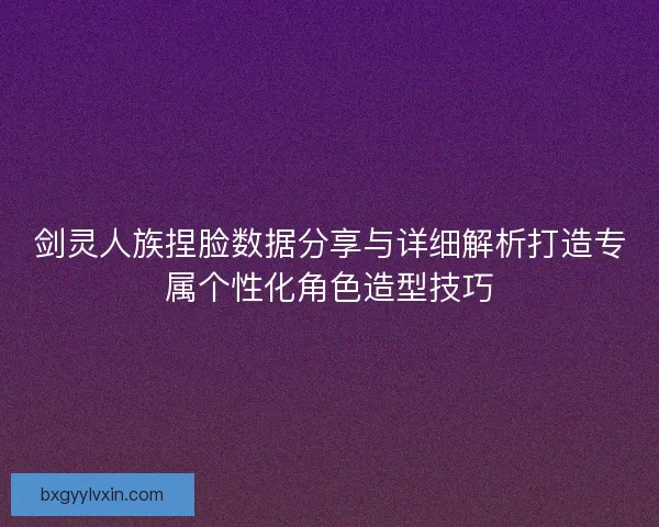 剑灵人族捏脸数据分享与详细解析打造专属个性化角色造型技巧