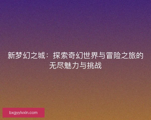 新梦幻之城：探索奇幻世界与冒险之旅的无尽魅力与挑战