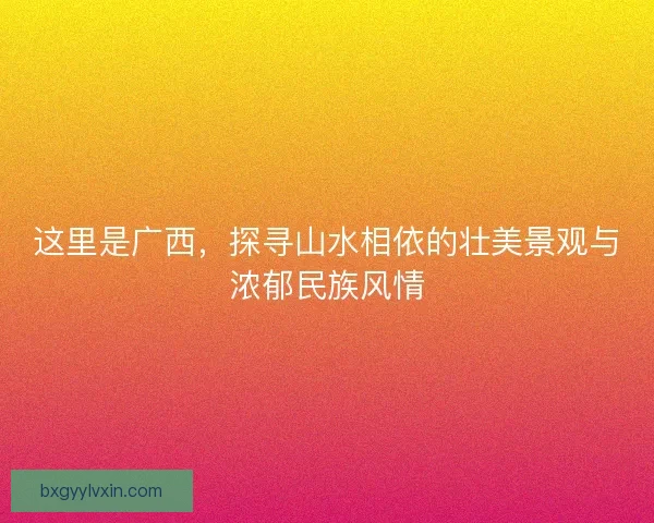 这里是广西，探寻山水相依的壮美景观与浓郁民族风情