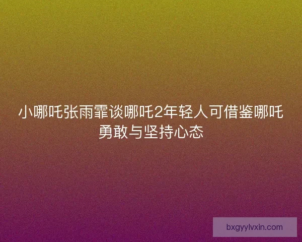 小哪吒张雨霏谈哪吒2年轻人可借鉴哪吒勇敢与坚持心态