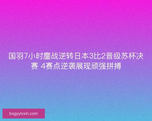国羽7小时鏖战逆转日本3比2晋级苏杯决赛 4赛点逆袭展现顽强拼搏