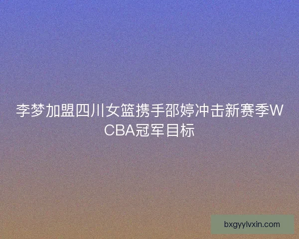 李梦加盟四川女篮携手邵婷冲击新赛季WCBA冠军目标