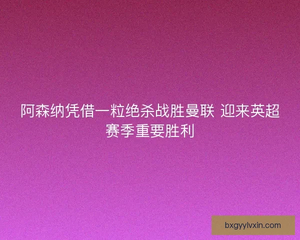 阿森纳凭借一粒绝杀战胜曼联 迎来英超赛季重要胜利